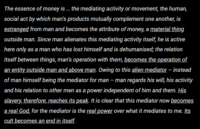 The essence of money is … the mediating activity or movement, the human, social act by which man’s products mutually complement one another, is estranged from man and becomes the attribute of money, a material thing outside man. Since man alienates this mediating activity itself, he is active here only as a man who has lost himself and is dehumanised; the relation itself between things, man’s operation with them, becomes the operation of an entity outside man and above man. Owing to this alien mediator – instead of man himself being the mediator for man – man regards his will, his activity and his relation to other men as a power independent of him and them. His slavery, therefore, reaches its peak. It is clear that this mediator now becomes a real God, for the mediator is the real power over what it mediates to me. Its cult becomes an end in itself.